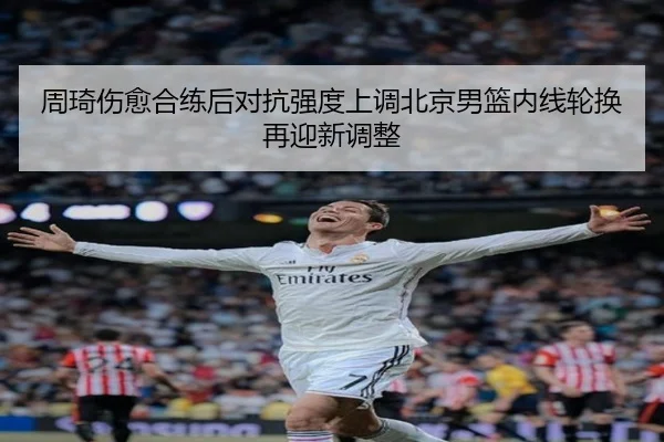 周琦伤愈合练后对抗强度上调北京男篮内线轮换再迎新调整