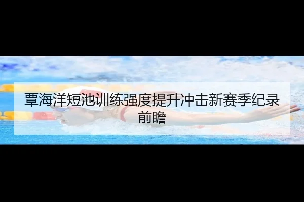 覃海洋短池训练强度提升冲击新赛季纪录前瞻